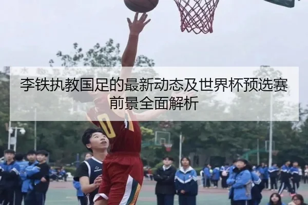 李铁执教国足的最新动态及世界杯预选赛前景全面解析